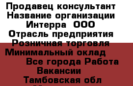 Продавец-консультант › Название организации ­ Интерра, ООО › Отрасль предприятия ­ Розничная торговля › Минимальный оклад ­ 22 000 - Все города Работа » Вакансии   . Тамбовская обл.,Моршанск г.